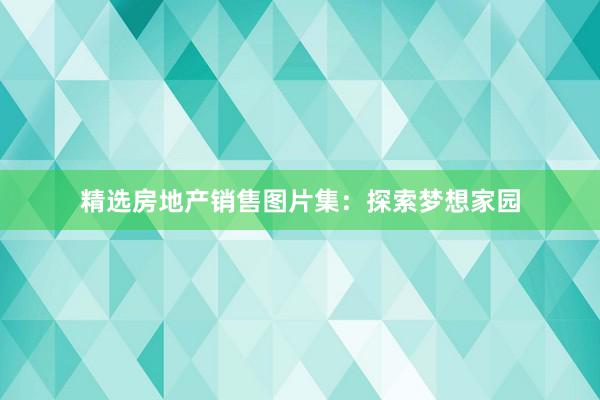 精选房地产销售图片集：探索梦想家园